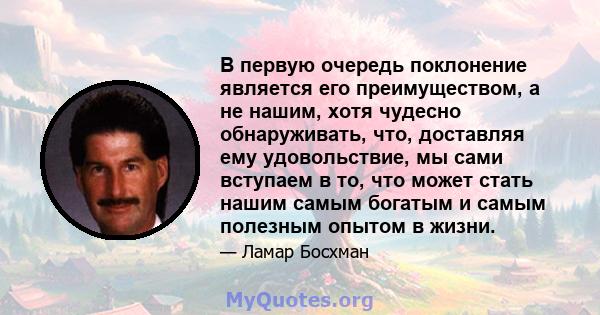 В первую очередь поклонение является его преимуществом, а не нашим, хотя чудесно обнаруживать, что, доставляя ему удовольствие, мы сами вступаем в то, что может стать нашим самым богатым и самым полезным опытом в жизни.