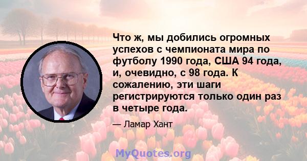 Что ж, мы добились огромных успехов с чемпионата мира по футболу 1990 года, США 94 года, и, очевидно, с 98 года. К сожалению, эти шаги регистрируются только один раз в четыре года.