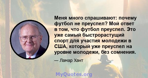 Меня много спрашивают: почему футбол не преуспел? Мой ответ в том, что футбол преуспел. Это уже самый быстрорастущий спорт для участия молодежи в США, который уже преуспел на уровне молодежи, без сомнения.