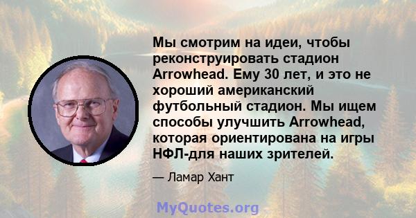 Мы смотрим на идеи, чтобы реконструировать стадион Arrowhead. Ему 30 лет, и это не хороший американский футбольный стадион. Мы ищем способы улучшить Arrowhead, которая ориентирована на игры НФЛ-для наших зрителей.