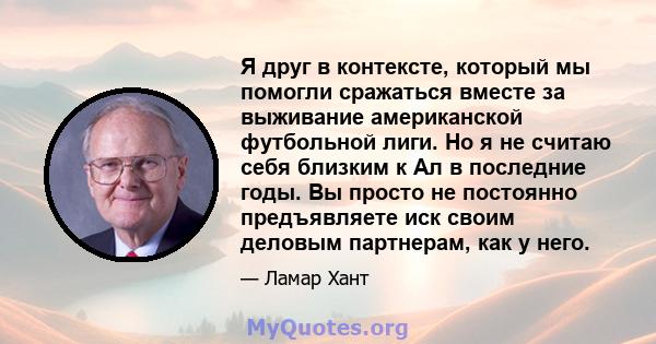 Я друг в контексте, который мы помогли сражаться вместе за выживание американской футбольной лиги. Но я не считаю себя близким к Ал в последние годы. Вы просто не постоянно предъявляете иск своим деловым партнерам, как