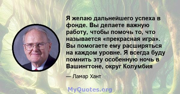 Я желаю дальнейшего успеха в фонде. Вы делаете важную работу, чтобы помочь то, что называется «прекрасная игра». Вы помогаете ему расширяться на каждом уровне. Я всегда буду помнить эту особенную ночь в Вашингтоне,