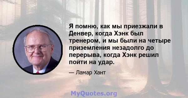 Я помню, как мы приезжали в Денвер, когда Хэнк был тренером, и мы были на четыре приземления незадолго до перерыва, когда Хэнк решил пойти на удар.