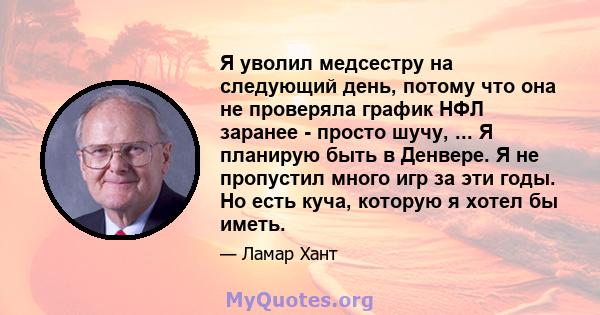 Я уволил медсестру на следующий день, потому что она не проверяла график НФЛ заранее - просто шучу, ... Я планирую быть в Денвере. Я не пропустил много игр за эти годы. Но есть куча, которую я хотел бы иметь.