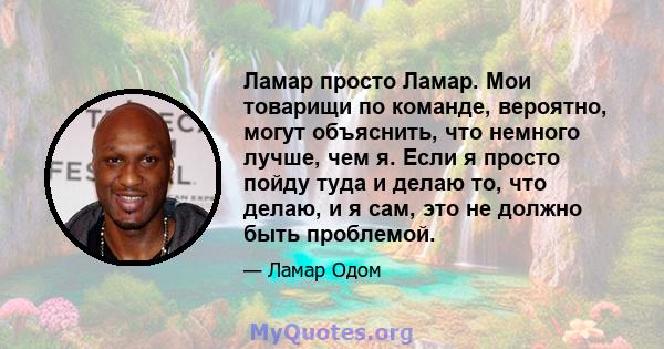 Ламар просто Ламар. Мои товарищи по команде, вероятно, могут объяснить, что немного лучше, чем я. Если я просто пойду туда и делаю то, что делаю, и я сам, это не должно быть проблемой.