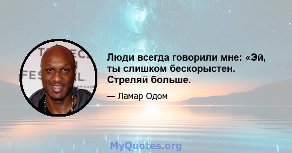 Люди всегда говорили мне: «Эй, ты слишком бескорыстен. Стреляй больше.