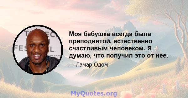 Моя бабушка всегда была приподнятой, естественно счастливым человеком. Я думаю, что получил это от нее.