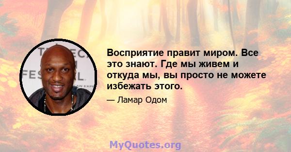 Восприятие правит миром. Все это знают. Где мы живем и откуда мы, вы просто не можете избежать этого.