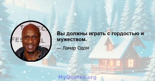 Вы должны играть с гордостью и мужеством.