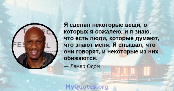 Я сделал некоторые вещи, о которых я сожалею, и я знаю, что есть люди, которые думают, что знают меня. Я слышал, что они говорят, и некоторые из них обижаются.