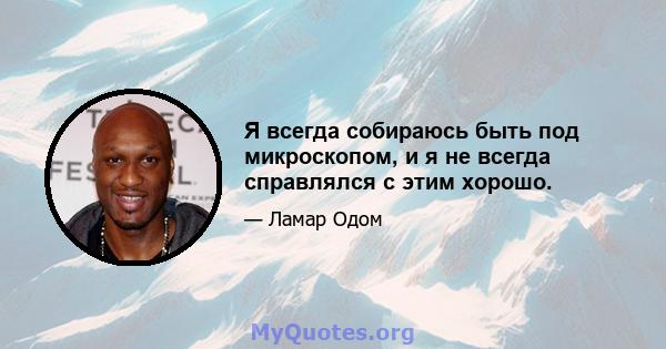 Я всегда собираюсь быть под микроскопом, и я не всегда справлялся с этим хорошо.