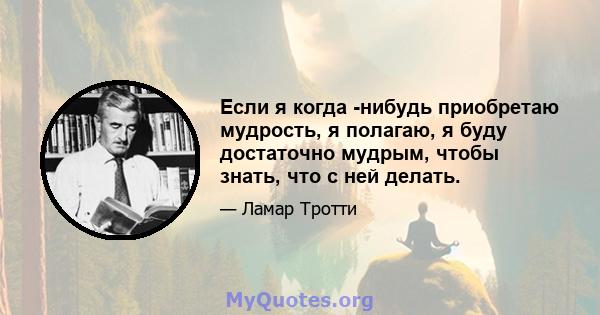 Если я когда -нибудь приобретаю мудрость, я полагаю, я буду достаточно мудрым, чтобы знать, что с ней делать.