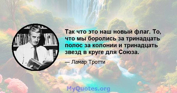 Так что это наш новый флаг. То, что мы боролись за тринадцать полос за колонии и тринадцать звезд в круге для Союза.