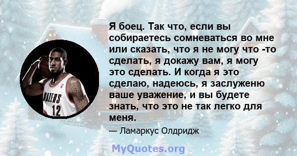 Я боец. Так что, если вы собираетесь сомневаться во мне или сказать, что я не могу что -то сделать, я докажу вам, я могу это сделать. И когда я это сделаю, надеюсь, я заслуженю ваше уважение, и вы будете знать, что это