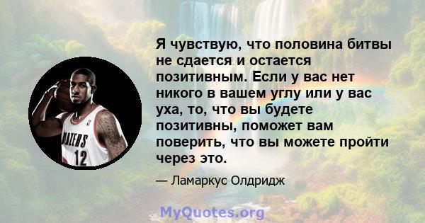 Я чувствую, что половина битвы не сдается и остается позитивным. Если у вас нет никого в вашем углу или у вас уха, то, что вы будете позитивны, поможет вам поверить, что вы можете пройти через это.