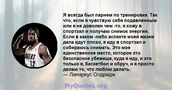 Я всегда был парнем по тренировке. Так что, если я чувствую себя подавленным или я не доволен чем -то, я хожу в спортзал и получаю снимок энергии. Если в каком -либо аспекте моей жизни дела идут плохо, я иду в спортзал