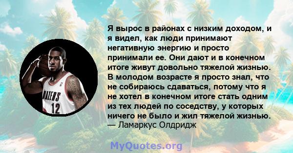 Я вырос в районах с низким доходом, и я видел, как люди принимают негативную энергию и просто принимали ее. Они дают и в конечном итоге живут довольно тяжелой жизнью. В молодом возрасте я просто знал, что не собираюсь