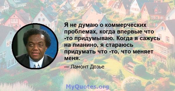 Я не думаю о коммерческих проблемах, когда впервые что -то придумываю. Когда я сажусь на пианино, я стараюсь придумать что -то, что меняет меня.