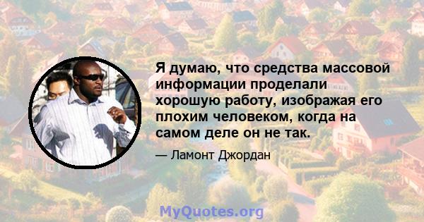 Я думаю, что средства массовой информации проделали хорошую работу, изображая его плохим человеком, когда на самом деле он не так.