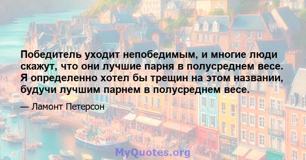 Победитель уходит непобедимым, и многие люди скажут, что они лучшие парня в полусреднем весе. Я определенно хотел бы трещин на этом названии, будучи лучшим парнем в полусреднем весе.