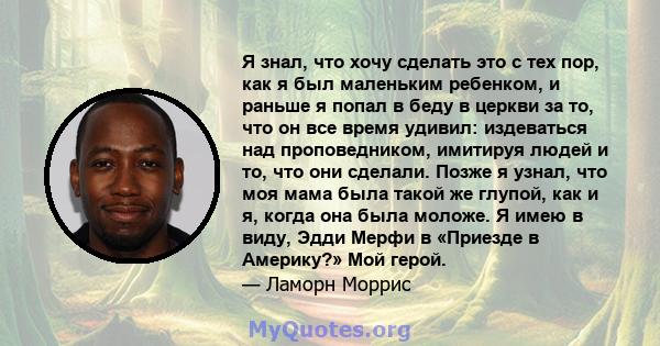 Я знал, что хочу сделать это с тех пор, как я был маленьким ребенком, и раньше я попал в беду в церкви за то, что он все время удивил: издеваться над проповедником, имитируя людей и то, что они сделали. Позже я узнал,