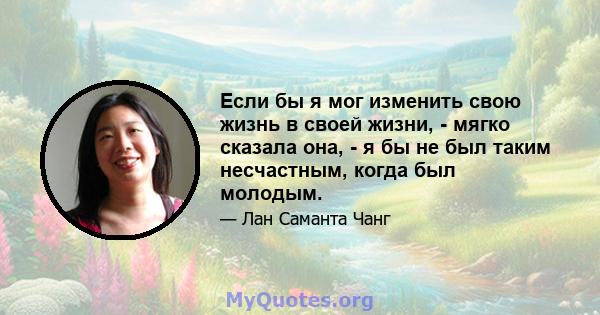 Если бы я мог изменить свою жизнь в своей жизни, - мягко сказала она, - я бы не был таким несчастным, когда был молодым.