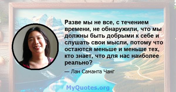 Разве мы не все, с течением времени, не обнаружили, что мы должны быть добрыми к себе и слушать свои мысли, потому что остаются меньше и меньше тех, кто знает, что для нас наиболее реально?