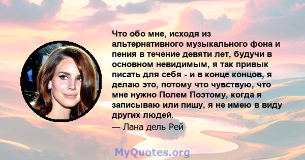 Что обо мне, исходя из альтернативного музыкального фона и пения в течение девяти лет, будучи в основном невидимым, я так привык писать для себя - и в конце концов, я делаю это, потому что чувствую, что мне нужно Полем