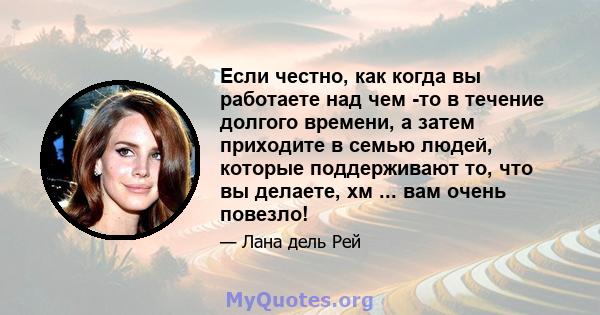 Если честно, как когда вы работаете над чем -то в течение долгого времени, а затем приходите в семью людей, которые поддерживают то, что вы делаете, хм ... вам очень повезло!