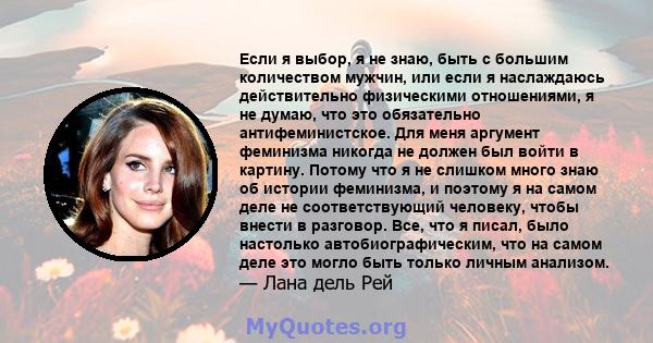 Если я выбор, я не знаю, быть с большим количеством мужчин, или если я наслаждаюсь действительно физическими отношениями, я не думаю, что это обязательно антифеминистское. Для меня аргумент феминизма никогда не должен