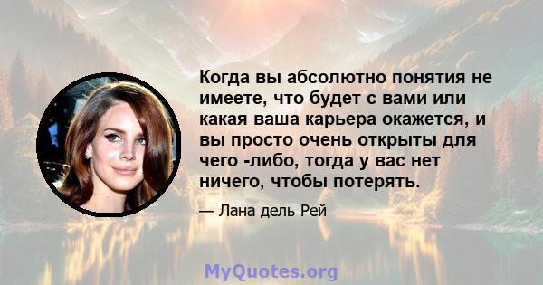 Когда вы абсолютно понятия не имеете, что будет с вами или какая ваша карьера окажется, и вы просто очень открыты для чего -либо, тогда у вас нет ничего, чтобы потерять.