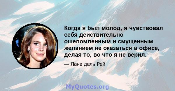 Когда я был молод, я чувствовал себя действительно ошеломленным и смущенным желанием не оказаться в офисе, делая то, во что я не верил.