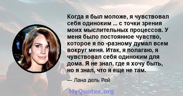 Когда я был моложе, я чувствовал себя одиноким ... с точки зрения моих мыслительных процессов. У меня было постоянное чувство, которое я по -разному думал всем вокруг меня. Итак, я полагаю, я чувствовал себя одиноким