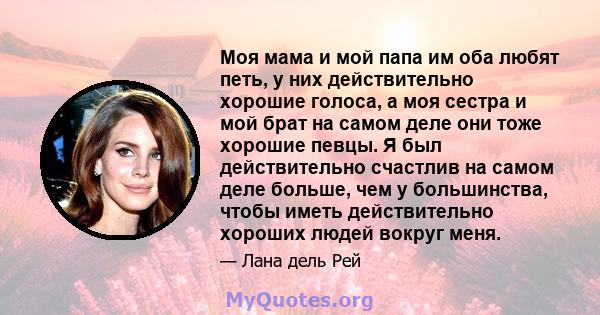 Моя мама и мой папа им оба любят петь, у них действительно хорошие голоса, а моя сестра и мой брат на самом деле они тоже хорошие певцы. Я был действительно счастлив на самом деле больше, чем у большинства, чтобы иметь