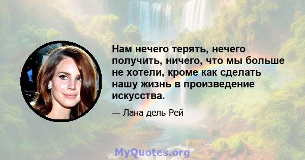 Нам нечего терять, нечего получить, ничего, что мы больше не хотели, кроме как сделать нашу жизнь в произведение искусства.