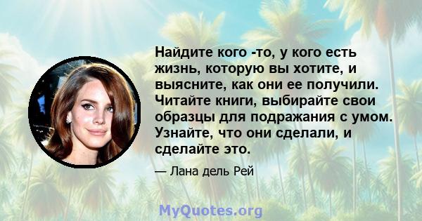 Найдите кого -то, у кого есть жизнь, которую вы хотите, и выясните, как они ее получили. Читайте книги, выбирайте свои образцы для подражания с умом. Узнайте, что они сделали, и сделайте это.