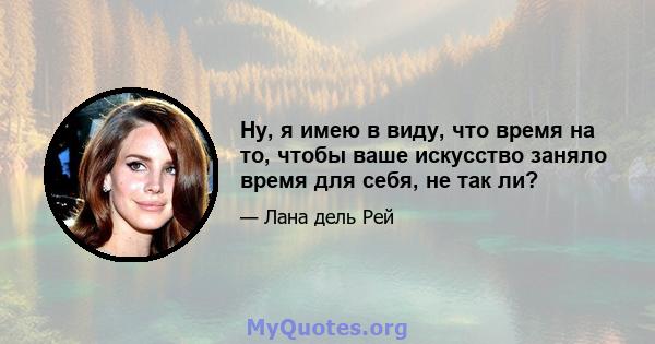 Ну, я имею в виду, что время на то, чтобы ваше искусство заняло время для себя, не так ли?