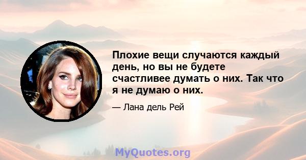 Плохие вещи случаются каждый день, но вы не будете счастливее думать о них. Так что я не думаю о них.