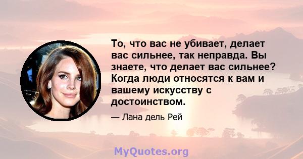 То, что вас не убивает, делает вас сильнее, так неправда. Вы знаете, что делает вас сильнее? Когда люди относятся к вам и вашему искусству с достоинством.