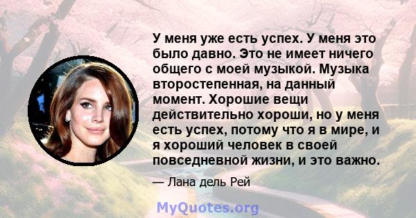 У меня уже есть успех. У меня это было давно. Это не имеет ничего общего с моей музыкой. Музыка второстепенная, на данный момент. Хорошие вещи действительно хороши, но у меня есть успех, потому что я в мире, и я хороший 