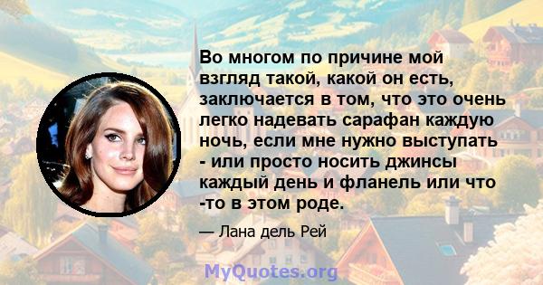 Во многом по причине мой взгляд такой, какой он есть, заключается в том, что это очень легко надевать сарафан каждую ночь, если мне нужно выступать - или просто носить джинсы каждый день и фланель или что -то в этом