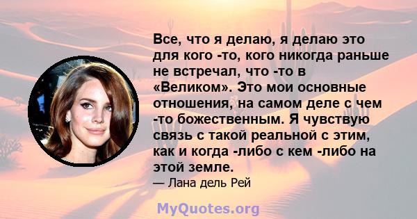 Все, что я делаю, я делаю это для кого -то, кого никогда раньше не встречал, что -то в «Великом». Это мои основные отношения, на самом деле с чем -то божественным. Я чувствую связь с такой реальной с этим, как и когда