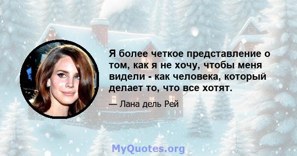 Я более четкое представление о том, как я не хочу, чтобы меня видели - как человека, который делает то, что все хотят.