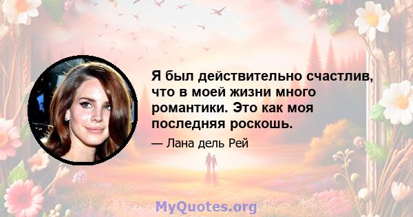 Я был действительно счастлив, что в моей жизни много романтики. Это как моя последняя роскошь.