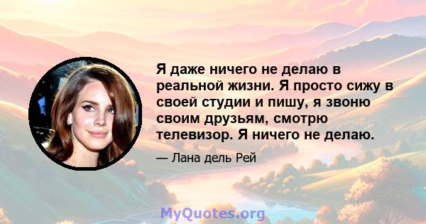 Я даже ничего не делаю в реальной жизни. Я просто сижу в своей студии и пишу, я звоню своим друзьям, смотрю телевизор. Я ничего не делаю.