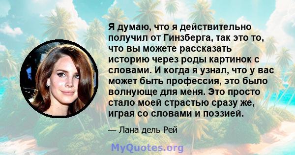 Я думаю, что я действительно получил от Гинзберга, так это то, что вы можете рассказать историю через роды картинок с словами. И когда я узнал, что у вас может быть профессия, это было волнующе для меня. Это просто