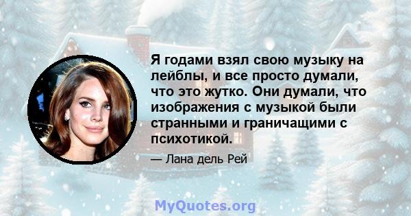 Я годами взял свою музыку на лейблы, и все просто думали, что это жутко. Они думали, что изображения с музыкой были странными и граничащими с психотикой.