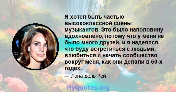 Я хотел быть частью высококлассной сцены музыкантов. Это было наполовину вдохновлено, потому что у меня не было много друзей, и я надеялся, что буду встретиться с людьми, влюбиться и начать сообщество вокруг меня, как