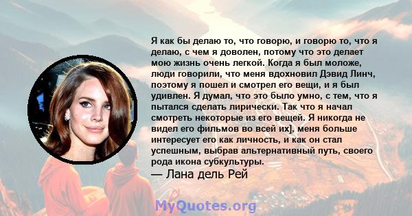 Я как бы делаю то, что говорю, и говорю то, что я делаю, с чем я доволен, потому что это делает мою жизнь очень легкой. Когда я был моложе, люди говорили, что меня вдохновил Дэвид Линч, поэтому я пошел и смотрел его