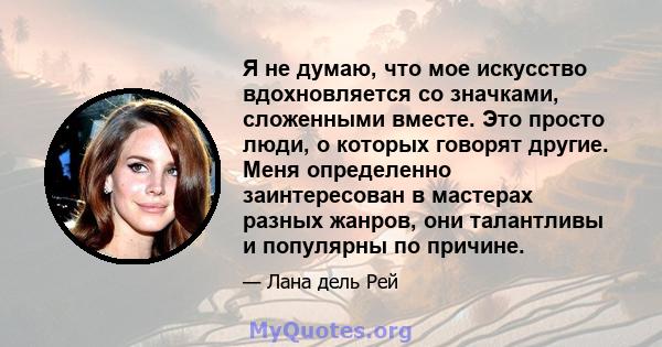 Я не думаю, что мое искусство вдохновляется со значками, сложенными вместе. Это просто люди, о которых говорят другие. Меня определенно заинтересован в мастерах разных жанров, они талантливы и популярны по причине.